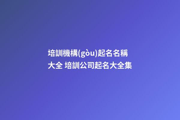培訓機構(gòu)起名名稱大全 培訓公司起名大全集-第1張-公司起名-玄機派